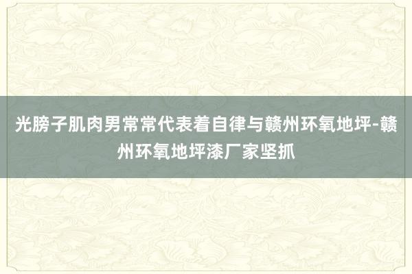 光膀子肌肉男常常代表着自律与﻿赣州环氧地坪-赣州环氧地坪漆厂家坚抓