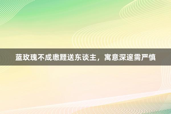 蓝玫瑰不成璷黫送东谈主，寓意深邃需严慎
